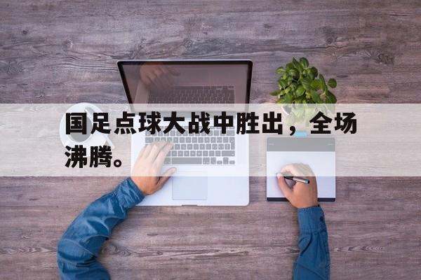 国足点球大战中胜出，全场沸腾。