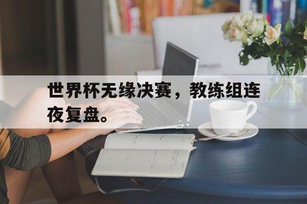 世界杯无缘决赛，教练组连夜复盘。