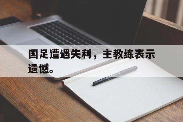 开云官方登录-国足遭遇失利，主教练表示遗憾。