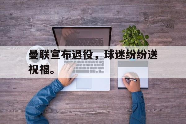 开云官方网址-曼联宣布退役，球迷纷纷送祝福。