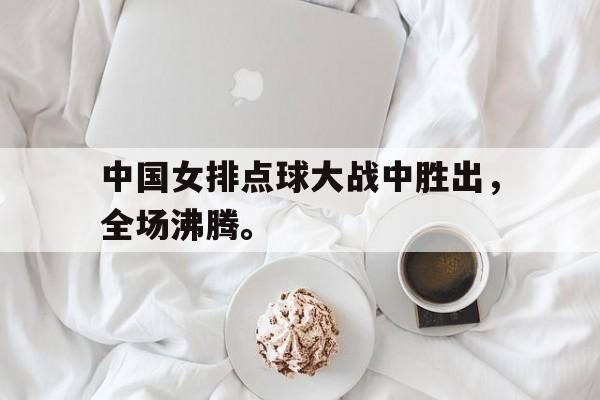 中国女排点球大战中胜出，全场沸腾。