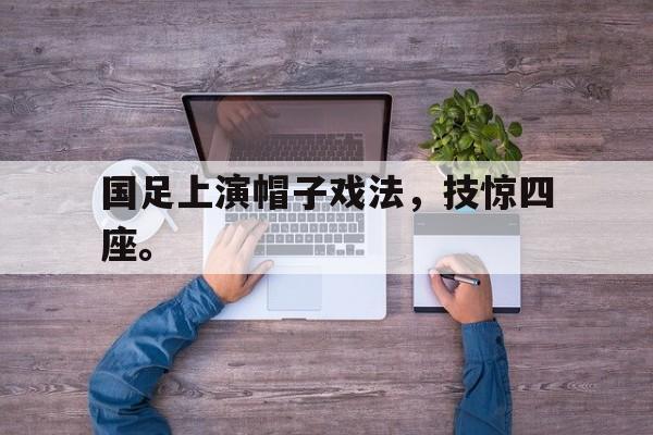 开云官方网址-国足上演帽子戏法，技惊四座。