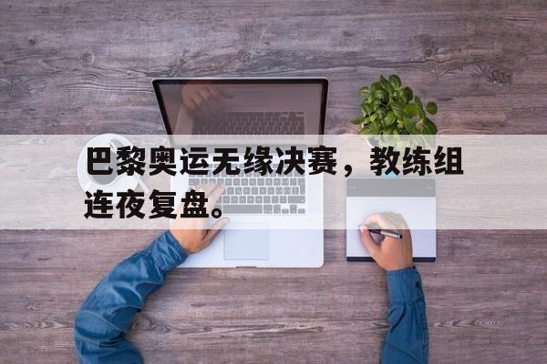 开云官方登录-巴黎奥运无缘决赛，教练组连夜复盘。