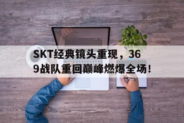 SKT经典镜头重现，369战队重回巅峰燃爆全场！
