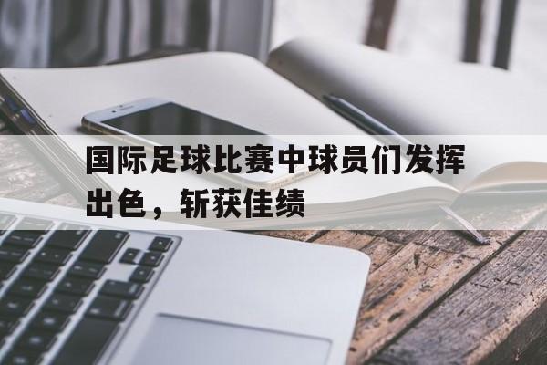 国际足球比赛中球员们发挥出色，斩获佳绩