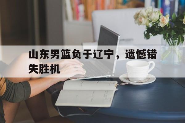 山东男篮负于辽宁，遗憾错失胜机