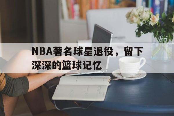 NBA著名球星退役，留下深深的篮球记忆