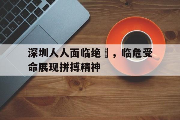 深圳人人面临绝墦，临危受命展现拼搏精神